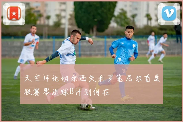 天空评论切尔西失利罗塞尼尔首度联赛零进球B计划何在